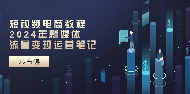 短视频电商教程：2024年新媒体流量变现运营笔记（25节课）副业工作-副业资源站-副业项目-创业项目-搞钱项目个人副业工作资源分享