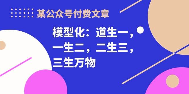 某付费文章《模型化：道生一，一生二，二生三，三生万物！》副业工作-副业资源站-副业项目-创业项目-搞钱项目个人副业工作资源分享