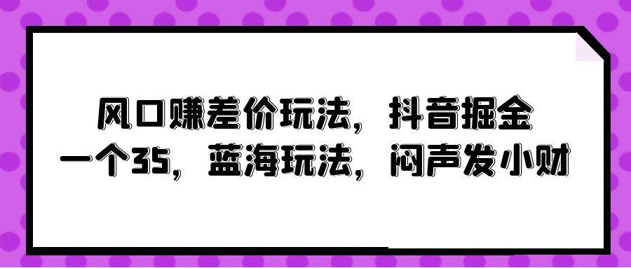 风口赚差价玩法，抖音掘金，一个35，蓝海玩法，闷声发小财副业工作-副业资源站-副业项目-创业项目-搞钱项目个人副业工作资源分享