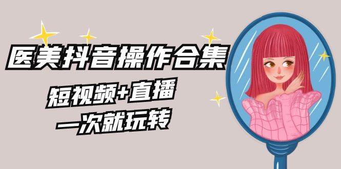 美业全干货·生美·医美抖音操作合集，短视频+直播，一次就玩转副业工作-副业资源站-副业项目-创业项目-搞钱项目个人副业工作资源分享