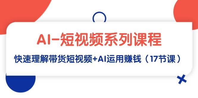 AI-短视频系列课程，快速理解带货短视频+AI运用赚钱（17节课）副业工作-副业资源站-副业项目-创业项目-搞钱项目个人副业工作资源分享