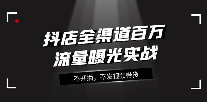 抖店-全渠道百万流量曝光实战，不开播，不发视频带货（16节课）副业工作-副业资源站-副业项目-创业项目-搞钱项目个人副业工作资源分享