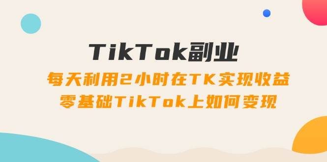 TikTok副业：每天利用2小时在TK实现收益，零基础TikTok上如何变现，34节程副业工作-副业资源站-副业项目-创业项目-搞钱项目个人副业工作资源分享