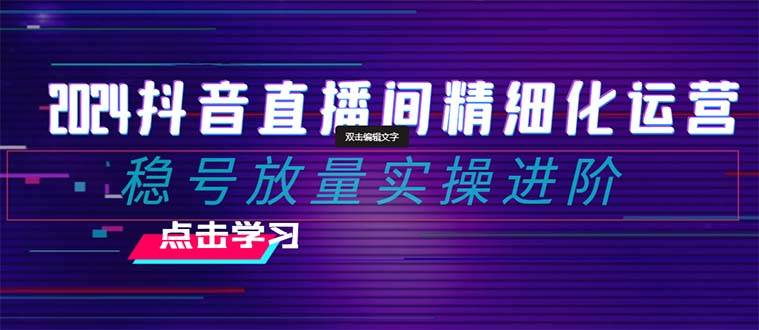 2024抖音直播间精细化运营：稳号放量实操进阶 选品/排品/起号/小店随心推/千川付费如何去投放副业工作-副业资源站-副业项目-创业项目-搞钱项目个人副业工作资源分享