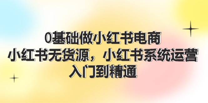 0基础做小红书电商，小红书无货源，小红书系统运营，入门到精通 (70节)副业工作-副业资源站-副业项目-创业项目-搞钱项目个人副业工作资源分享