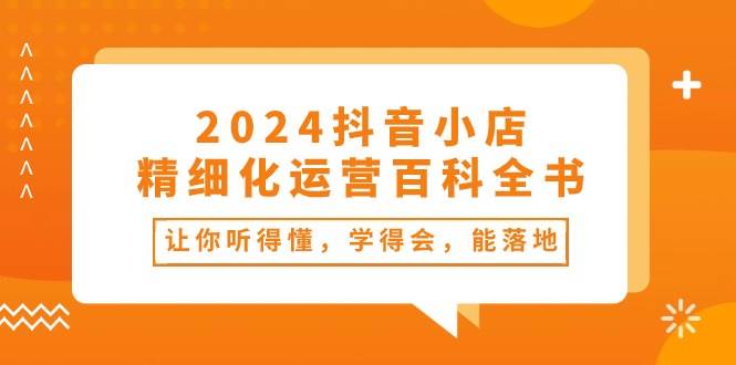 2024抖音小店-精细化运营百科全书：让你听得懂，学得会，能落地（34节课）副业工作-副业资源站-副业项目-创业项目-搞钱项目个人副业工作资源分享