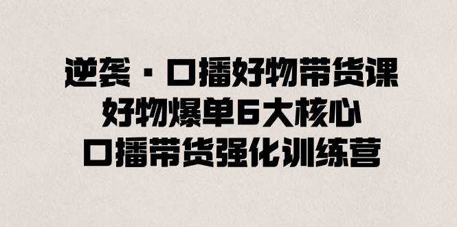 逆袭·口播好物带货课，好物爆单6大核心，口播带货强化训练营副业工作-副业资源站-副业项目-创业项目-搞钱项目个人副业工作资源分享
