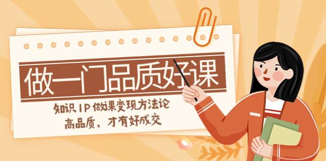如何做一门·品质好课，知识IP做课变现方法论，高品质，才有好成交（11节）副业工作-副业资源站-副业项目-创业项目-搞钱项目个人副业工作资源分享