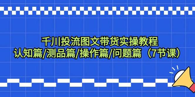 千川投流图文带货实操教程：认知篇/测品篇/操作篇/问题篇（7节课）副业工作-副业资源站-副业项目-创业项目-搞钱项目个人副业工作资源分享
