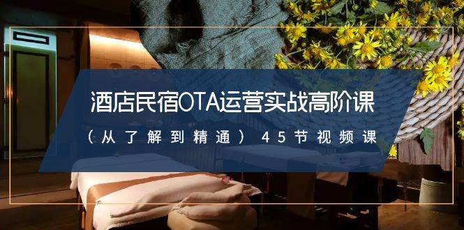 酒店民宿-OTA运营实战高阶课（从了解到精通）45节视频课副业工作-副业资源站-副业项目-创业项目-搞钱项目个人副业工作资源分享