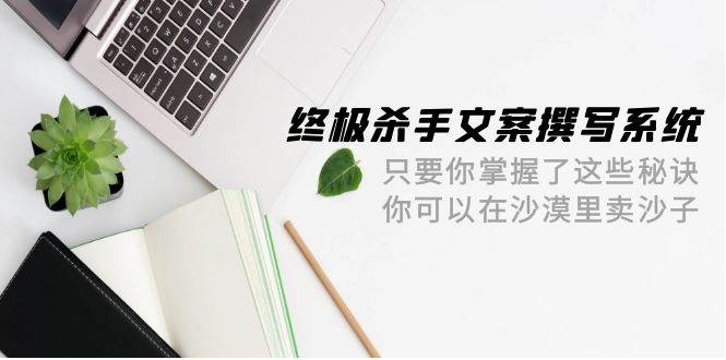 终极 杀手文案-撰写系统 只要你掌握了这些秘诀 你可以在沙漠里卖沙子-42节副业工作-副业资源站-副业项目-创业项目-搞钱项目个人副业工作资源分享