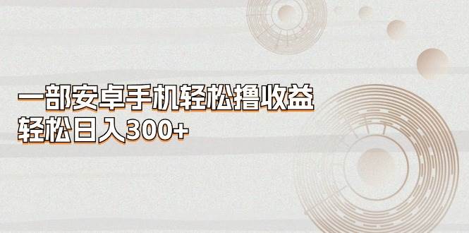 一部安卓手机轻松撸收益，轻松日入300+副业工作-副业资源站-副业项目-创业项目-搞钱项目个人副业工作资源分享
