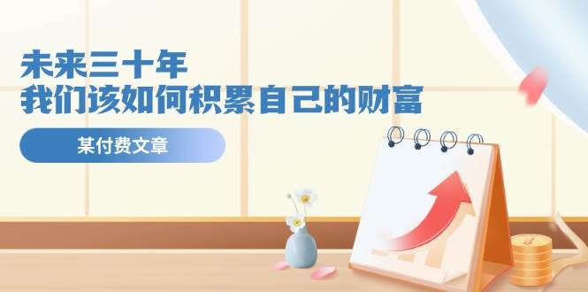 某公众号付费文《未来三十年，我们该如何积累自己的财富》副业工作-副业资源站-副业项目-创业项目-搞钱项目个人副业工作资源分享
