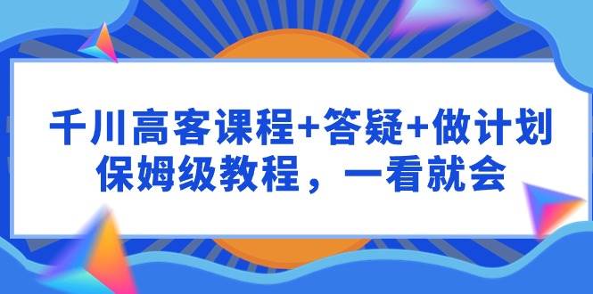 千川 高客课程+答疑+做计划，保姆级教程，一看就会副业工作-副业资源站-副业项目-创业项目-搞钱项目个人副业工作资源分享