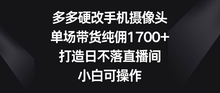多多硬改手机摄像头，单场带货纯佣1700+，打造日不落直播间，小白可操作副业工作-副业资源站-副业项目-创业项目-搞钱项目个人副业工作资源分享