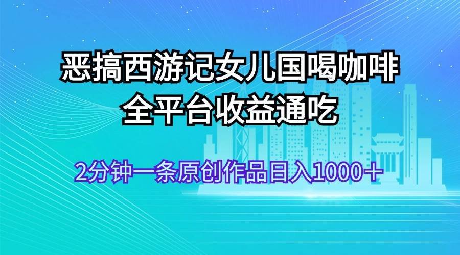 恶搞西游记女儿国喝咖啡 全平台收益通吃 2分钟一条原创作品日入1000＋副业工作-副业资源站-副业项目-创业项目-搞钱项目个人副业工作资源分享