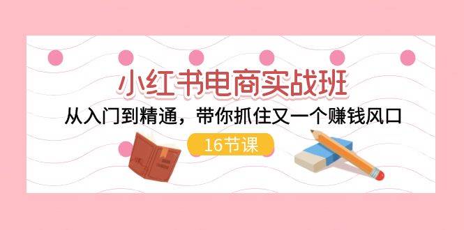 小红书电商实战班，从入门到精通，带你抓住又一个赚钱风口（16节）副业工作-副业资源站-副业项目-创业项目-搞钱项目个人副业工作资源分享