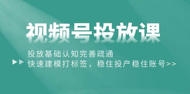 视频号投放课：投放基础认知完善疏通，快速建模打标签，稳住投产稳住账号副业工作-副业资源站-副业项目-创业项目-搞钱项目个人副业工作资源分享