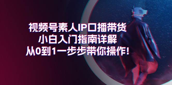 视频号素人IP口播带货小白入门指南详解，从0到1一步步带你操作!副业工作-副业资源站-副业项目-创业项目-搞钱项目个人副业工作资源分享