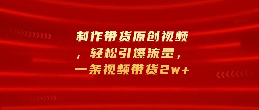 制作带货原创视频，轻松引爆流量，一条视频带货2w+副业工作-副业资源站-副业项目-创业项目-搞钱项目个人副业工作资源分享