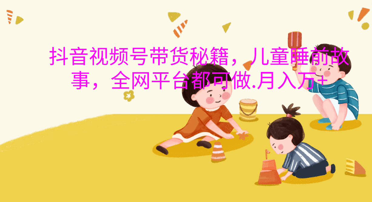 抖音视频号带货新风口：儿童睡前故事，轻松月入过万！副业工作-副业资源站-副业项目-创业项目-搞钱项目个人副业工作资源分享