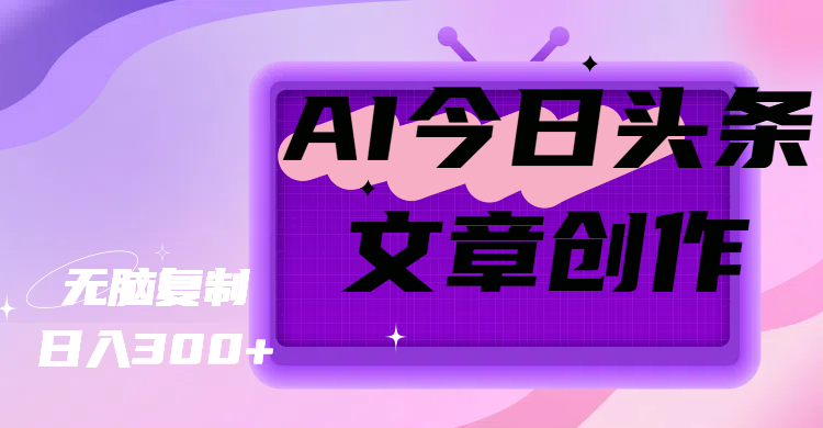 AI今日头条文章创作，无脑复制，日入300+副业工作-副业资源站-副业项目-创业项目-搞钱项目个人副业工作资源分享