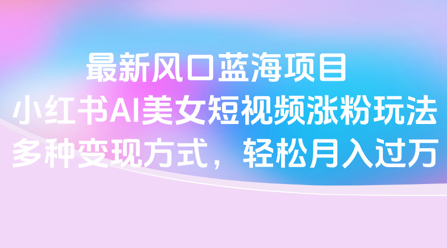 最新风口蓝海项目，小红书AI美女短视频涨粉玩法，多种变现方式轻松月入过万副业工作-副业资源站-副业项目-创业项目-搞钱项目个人副业工作资源分享