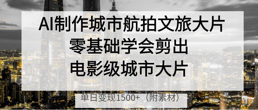 AI制作城市航拍文旅大片，零基础学会剪出电影级城市大片，单日变现1500+副业工作-副业资源站-副业项目-创业项目-搞钱项目个人副业工作资源分享