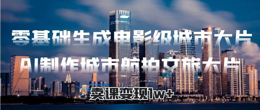 零基础生成电影级城市大片，AI制作城市航拍文旅大片，卖课变现1w+副业工作-副业资源站-副业项目-创业项目-搞钱项目个人副业工作资源分享